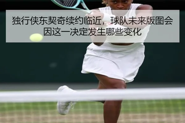 独行侠东契奇续约临近，球队未来版图会因这一决定发生哪些变化